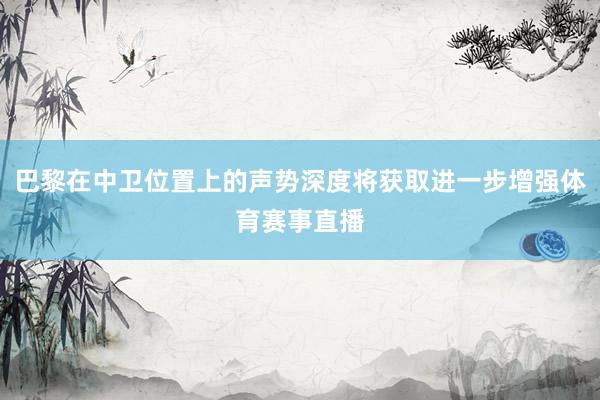 巴黎在中卫位置上的声势深度将获取进一步增强体育赛事直播