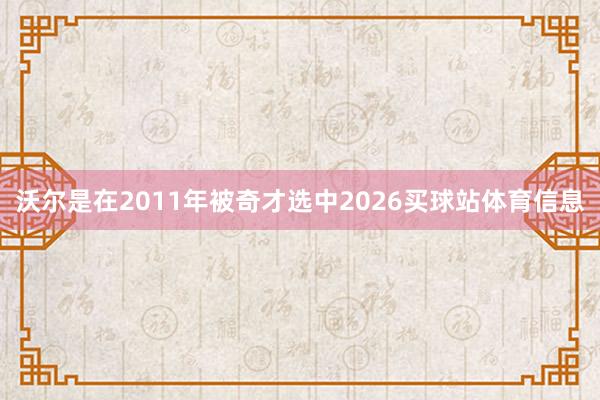 沃尔是在2011年被奇才选中2026买球站体育信息