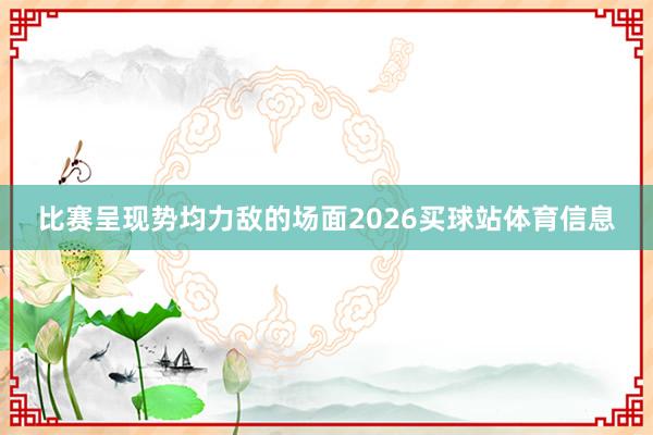比赛呈现势均力敌的场面2026买球站体育信息