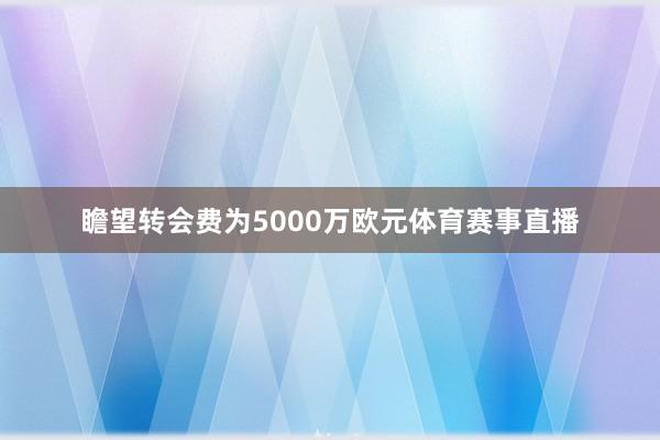 瞻望转会费为5000万欧元体育赛事直播