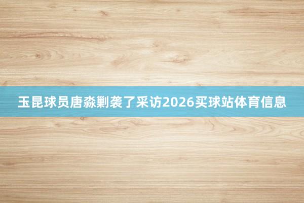 玉昆球员唐淼剿袭了采访2026买球站体育信息
