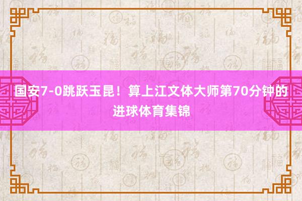 国安7-0跳跃玉昆！算上江文体大师第70分钟的进球体育集锦