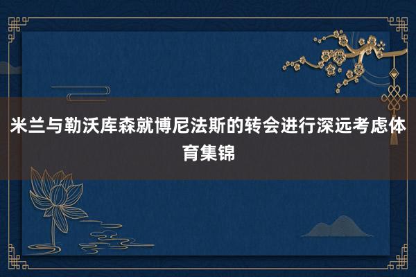 米兰与勒沃库森就博尼法斯的转会进行深远考虑体育集锦