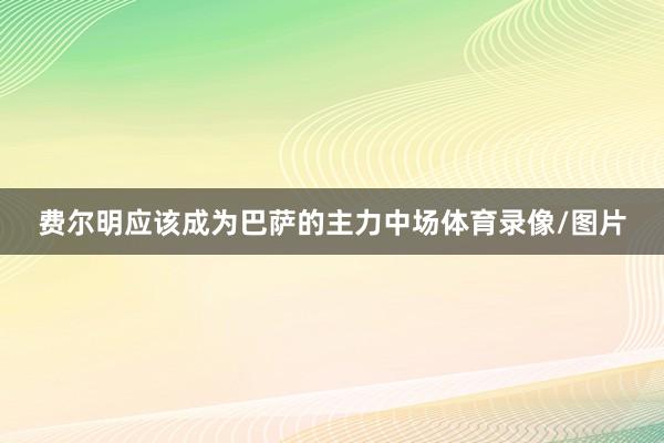 费尔明应该成为巴萨的主力中场体育录像/图片