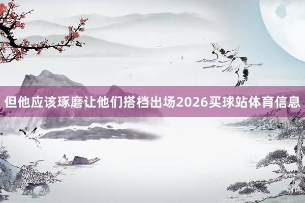 但他应该琢磨让他们搭档出场2026买球站体育信息