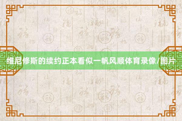 维尼修斯的续约正本看似一帆风顺体育录像/图片