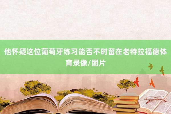 他怀疑这位葡萄牙练习能否不时留在老特拉福德体育录像/图片