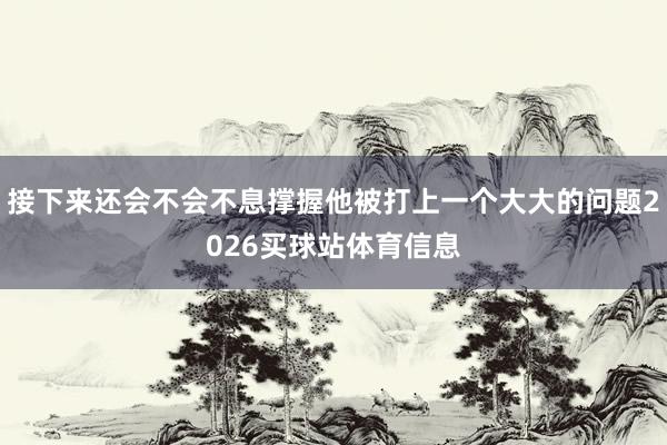 接下来还会不会不息撑握他被打上一个大大的问题2026买球站体育信息
