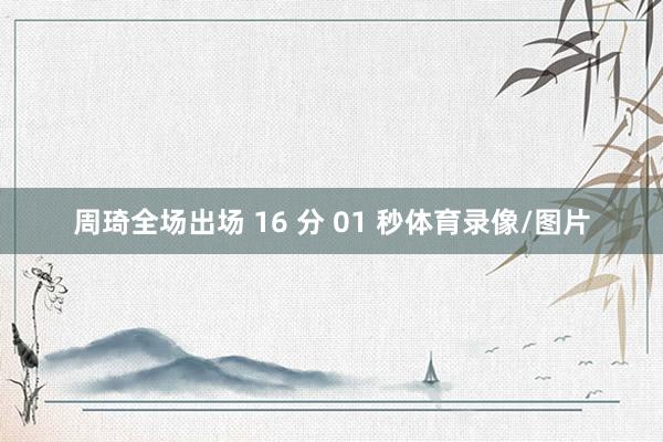 周琦全场出场 16 分 01 秒体育录像/图片