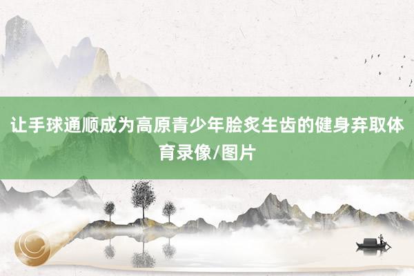 让手球通顺成为高原青少年脍炙生齿的健身弃取体育录像/图片