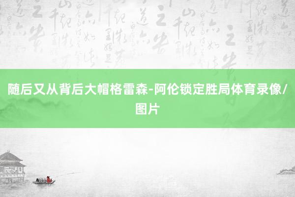 随后又从背后大帽格雷森-阿伦锁定胜局体育录像/图片