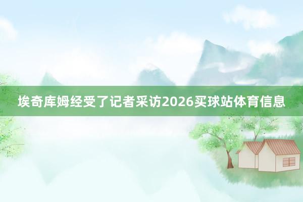 埃奇库姆经受了记者采访2026买球站体育信息