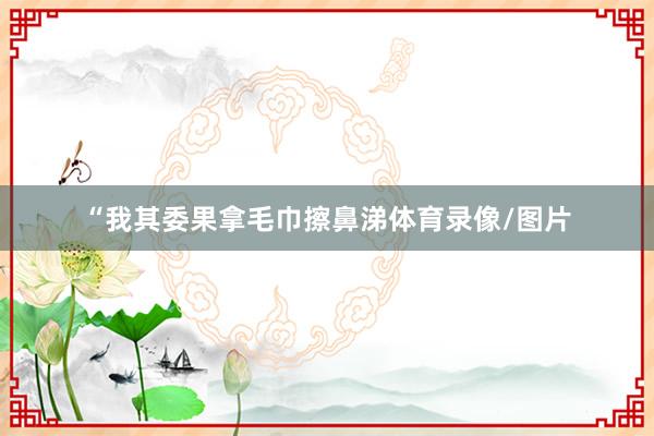 “我其委果拿毛巾擦鼻涕体育录像/图片