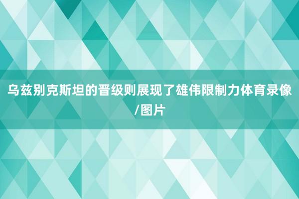 乌兹别克斯坦的晋级则展现了雄伟限制力体育录像/图片