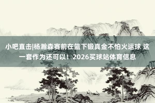 小吧直击|杨瀚森赛前在篮下锻真金不怕火运球 这一套作为还可以！2026买球站体育信息