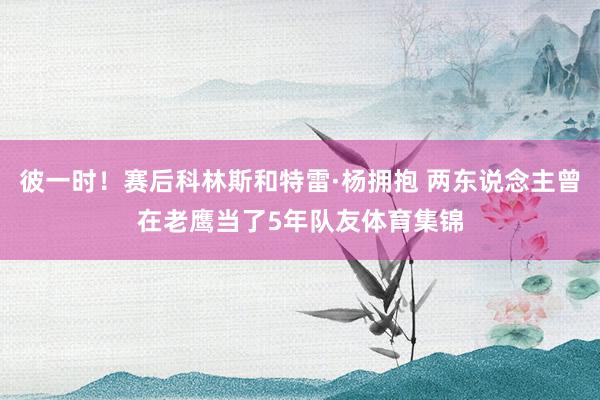 彼一时！赛后科林斯和特雷·杨拥抱 两东说念主曾在老鹰当了5年队友体育集锦