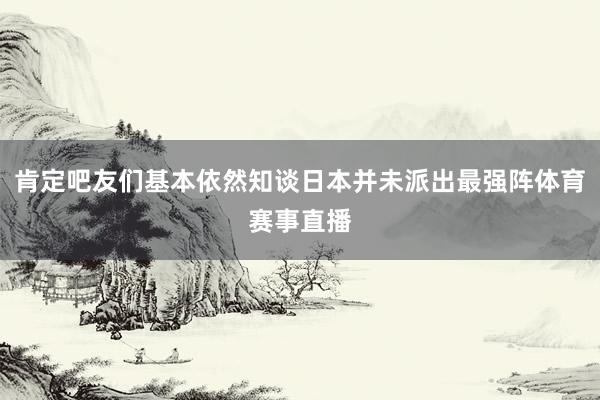 肯定吧友们基本依然知谈日本并未派出最强阵体育赛事直播