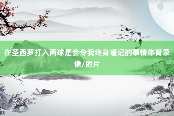 在圣西罗打入两球是会令我终身谨记的事情体育录像/图片