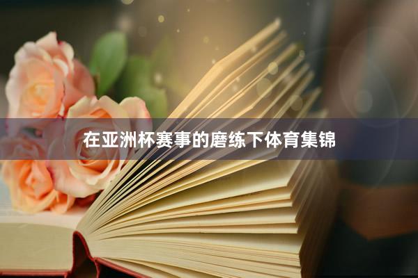 在亚洲杯赛事的磨练下体育集锦