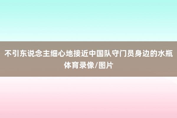 不引东说念主细心地接近中国队守门员身边的水瓶体育录像/图片