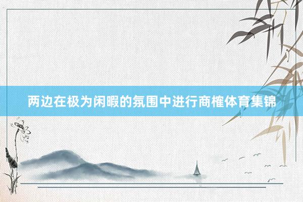 两边在极为闲暇的氛围中进行商榷体育集锦