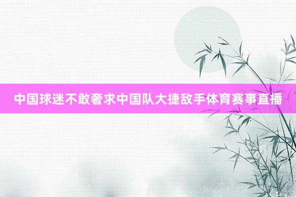 中国球迷不敢奢求中国队大捷敌手体育赛事直播