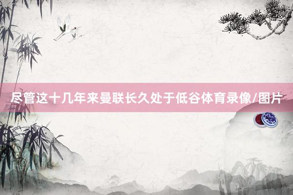 尽管这十几年来曼联长久处于低谷体育录像/图片