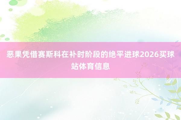 恶果凭借赛斯科在补时阶段的绝平进球2026买球站体育信息