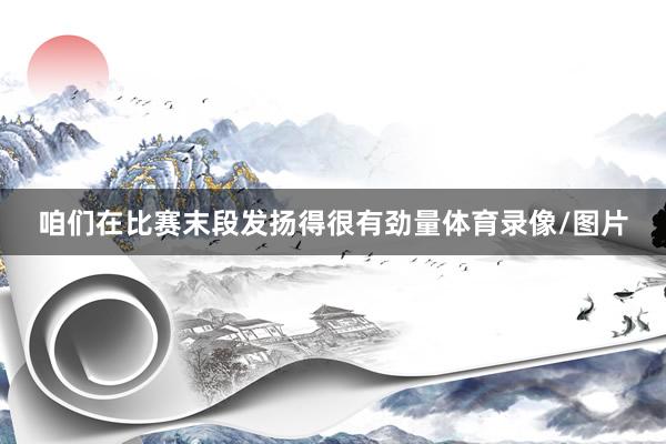 咱们在比赛末段发扬得很有劲量体育录像/图片