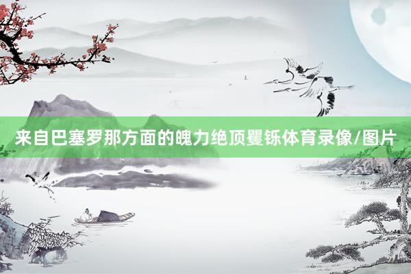 来自巴塞罗那方面的魄力绝顶矍铄体育录像/图片