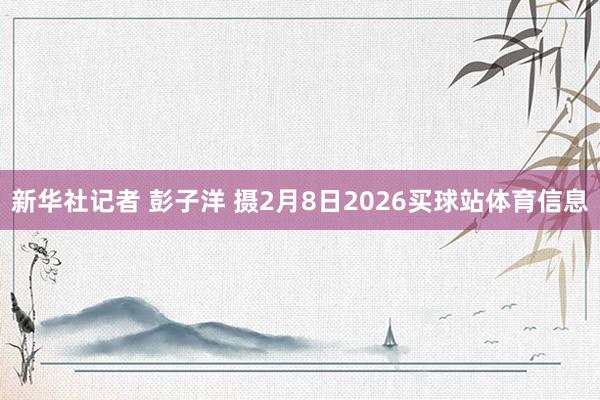 新华社记者 彭子洋 摄2月8日2026买球站体育信息
