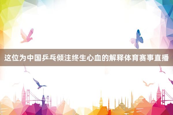 这位为中国乒乓倾注终生心血的解释体育赛事直播
