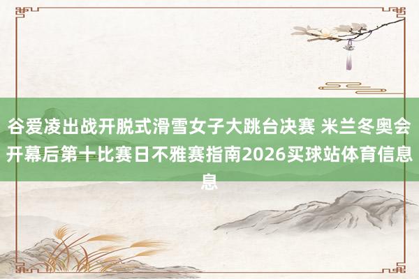 谷爱凌出战开脱式滑雪女子大跳台决赛 米兰冬奥会开幕后第十比赛日不雅赛指南2026买球站体育信息