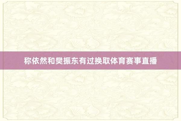 称依然和樊振东有过换取体育赛事直播
