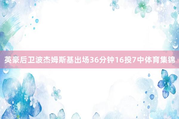 英豪后卫波杰姆斯基出场36分钟16投7中体育集锦