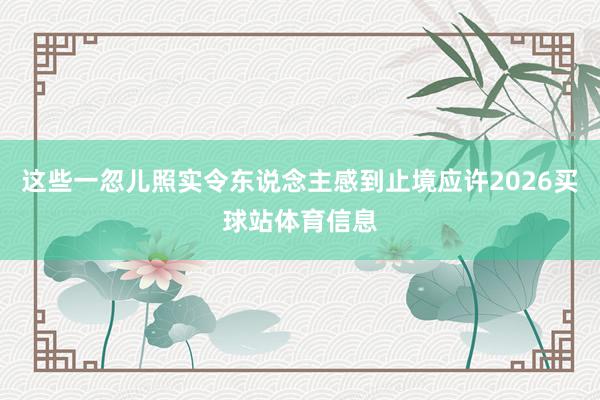 这些一忽儿照实令东说念主感到止境应许2026买球站体育信息