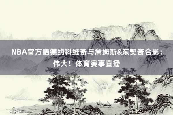 NBA官方晒德约科维奇与詹姆斯&东契奇合影：伟大！体育赛事直播