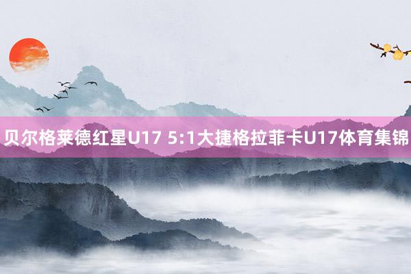 贝尔格莱德红星U17 5:1大捷格拉菲卡U17体育集锦