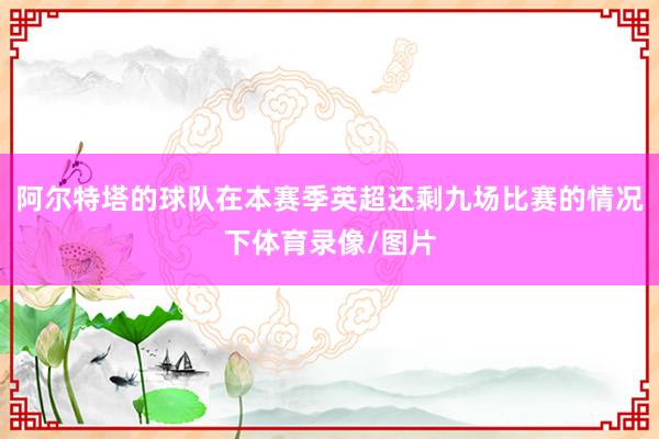 阿尔特塔的球队在本赛季英超还剩九场比赛的情况下体育录像/图片