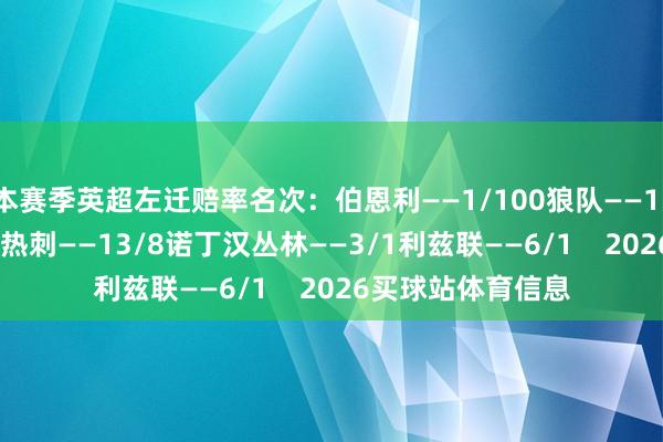 本赛季英超左迁赔率名次：伯恩利——1/100狼队——1/80西汉姆——6/4热刺——13/8诺丁汉丛林——3/1利兹联——6/1    2026买球站体育信息