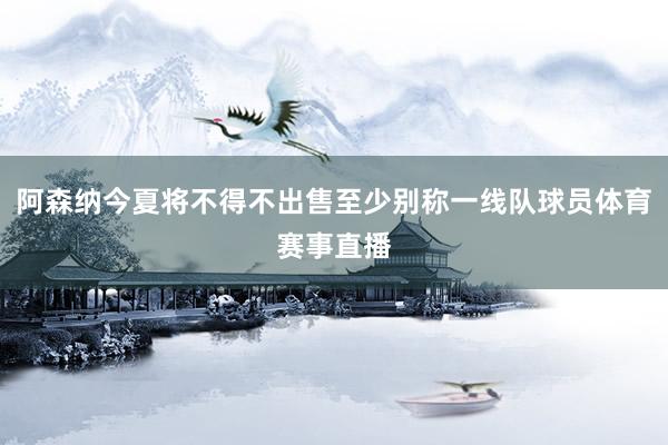 阿森纳今夏将不得不出售至少别称一线队球员体育赛事直播