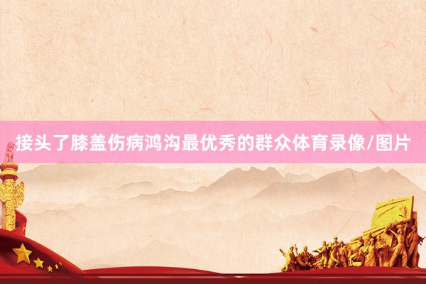 接头了膝盖伤病鸿沟最优秀的群众体育录像/图片