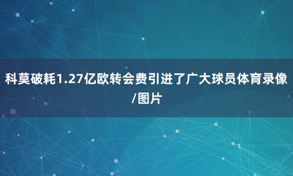 科莫破耗1.27亿欧转会费引进了广大球员体育录像/图片