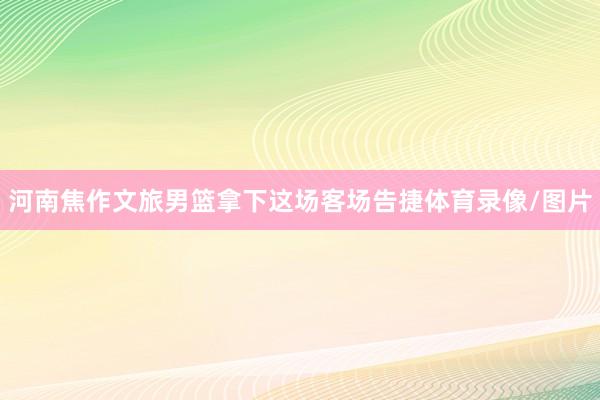 河南焦作文旅男篮拿下这场客场告捷体育录像/图片