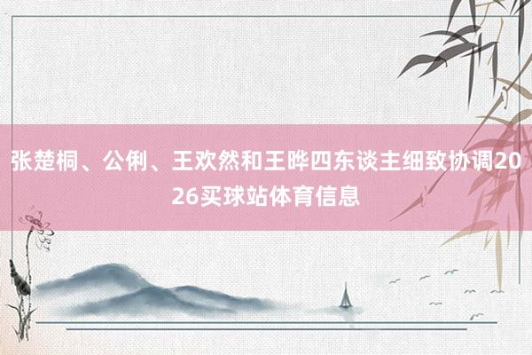 张楚桐、公俐、王欢然和王晔四东谈主细致协调2026买球站体育信息