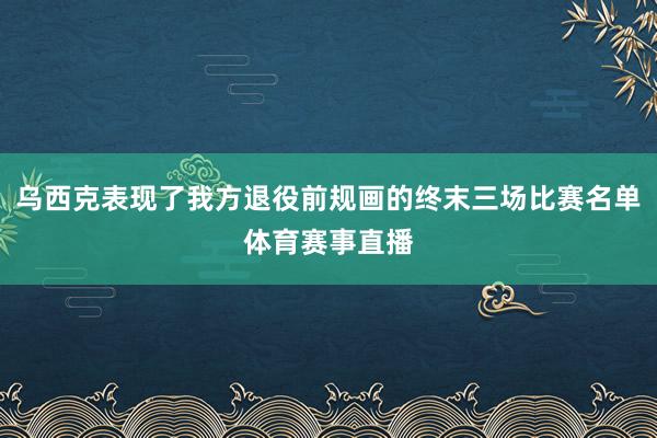 乌西克表现了我方退役前规画的终末三场比赛名单体育赛事直播