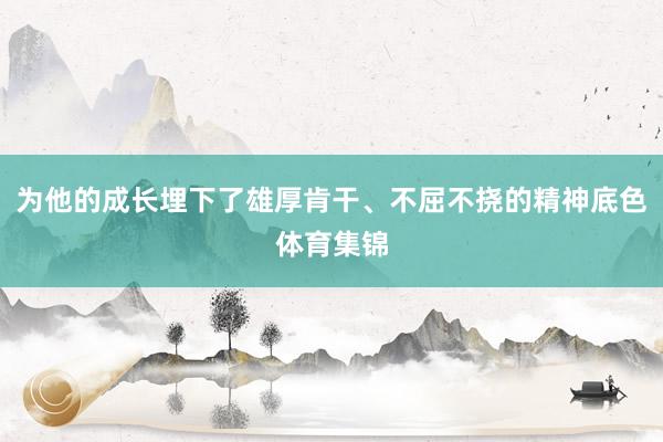 为他的成长埋下了雄厚肯干、不屈不挠的精神底色体育集锦