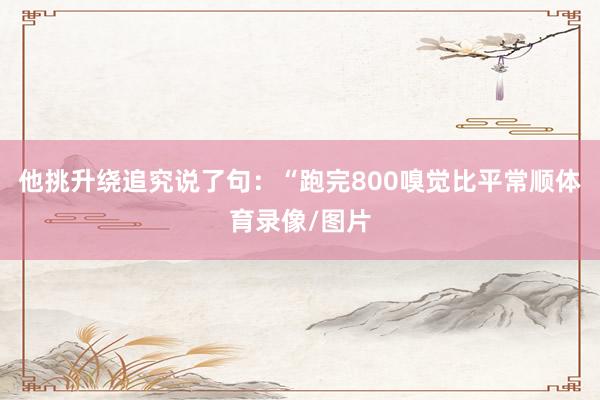 他挑升绕追究说了句：“跑完800嗅觉比平常顺体育录像/图片