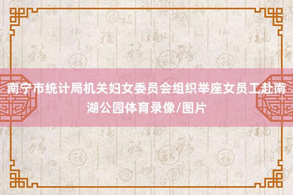 南宁市统计局机关妇女委员会组织举座女员工赴南湖公园体育录像/图片