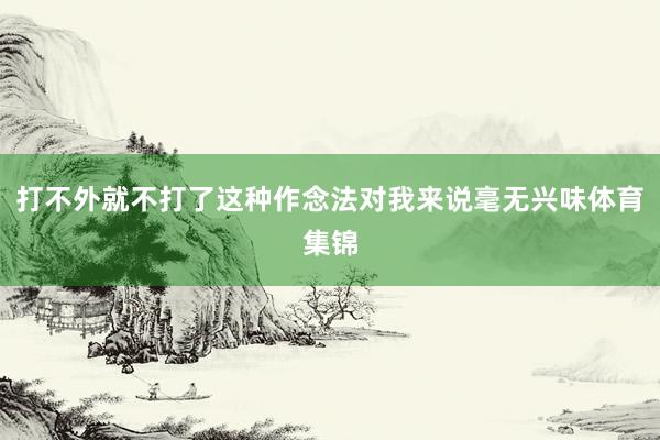 打不外就不打了这种作念法对我来说毫无兴味体育集锦